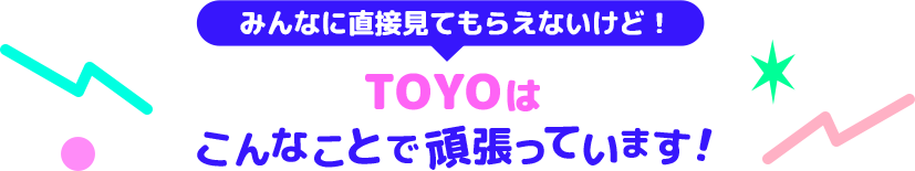 みんなに直接見てもらえないけど！TOYOはこんなことで頑張っています！