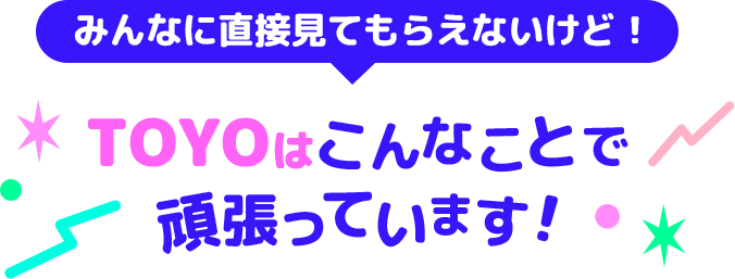 みんなに直接見てもらえないけど！TOYOはこんなことで頑張っています！